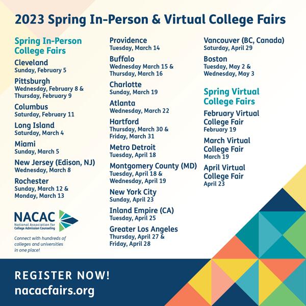 2023 Spring Fall In-Person & Virtual College Fairs Spring In-Person College Fairs  Cleveland - Sunday, February 5 Pittsburgh - Wednesday, February 8 & Thursday, February 9 Columbus - Saturday, February 11 Long Island - Saturday, March 4 Miami - Sunday, March 5 New Jersey (Edison, NJ) - Wednesday, March 8 Rochester - Sunday, March 12 & Monday, March 13 Providence - Tuesday, March 14 Buffalo - Wednesday, March 15 & Thursday, March 16 Charlotte - Sunday, March 19 Atlanta* - Wednesday, March 22 Hartford - Thursday, March 30 & Friday, March 31 Metro Detroit - Tuesday, April 18 Montgomery County (MD) - Tuesday, April 18 & Wednesday, April 19 New York City* - Sunday, April 23 Inland Empire (CA) - Tuesday, April 25 Greater Los Angeles* - Thursday, April 27 & Friday, April 28 Vancouver (BC, Canada) - Saturday, April 29 Boston* - Tuesday, May 2 & Wednesday, May 3  Spring Virtual College Fairs  February Virtual College Fair - February 19 March Virtual College Fair - March 19 April Virtual College Fair - April 23   * Colleges and Universities offering STEM and Performing and Visual Arts programs will be invited to these fairs and will be designated by separate areas in the exhibit hall.
